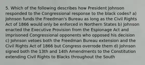 5. Which of the following describes how President Johnson responded to the Congressional response to the black codes? a) Johnson funds the Freedman's Bureau as long as the Civil Rights Act of 1866 would only be enforced in Northern States b) Johnson enacted the Executive Provision from the Espionage Act and imprisoned Congressional opponents who opposed his decision c) Johnson vetoes both the Freedman Bureau extension and the Civil Rights Act of 1866 but Congress overrode them d) Johnson signed both the 13th and 14th Amendments to the Constitution extending Civil Rights to Blacks throughout the South