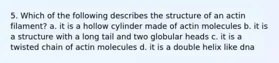 5. Which of the following describes the structure of an actin filament? a. it is a hollow cylinder made of actin molecules b. it is a structure with a long tail and two globular heads c. it is a twisted chain of actin molecules d. it is a double helix like dna