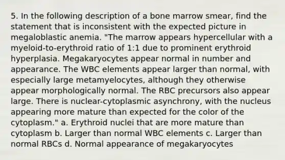 5. In the following description of a bone marrow smear, find the statement that is inconsistent with the expected picture in megaloblastic anemia. "The marrow appears hypercellular with a myeloid-to-erythroid ratio of 1:1 due to prominent erythroid hyperplasia. Megakaryocytes appear normal in number and appearance. The WBC elements appear larger than normal, with especially large metamyelocytes, although they otherwise appear morphologically normal. The RBC precursors also appear large. There is nuclear-cytoplasmic asynchrony, with the nucleus appearing more mature than expected for the color of the cytoplasm." a. Erythroid nuclei that are more mature than cytoplasm b. Larger than normal WBC elements c. Larger than normal RBCs d. Normal appearance of megakaryocytes