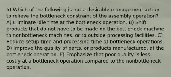 5) Which of the following is not a desirable management action to relieve the bottleneck constraint of the assembly operation? A) Eliminate idle time at the bottleneck operation. B) Shift products that do not have to be made on the bottleneck machine to nonbottleneck machines, or to outside processing facilities. C) Reduce setup time and processing time at bottleneck operations. D) Improve the quality of parts, or products manufactured, at the bottleneck operation. E) Emphasize that poor quality is less costly at a bottleneck operation compared to the nonbottleneck operation.