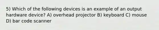 5) Which of the following devices is an example of an output hardware device? A) overhead projector B) keyboard C) mouse D) bar code scanner