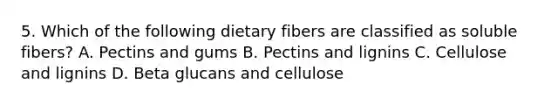 5. Which of the following dietary fibers are classified as soluble fibers? A. Pectins and gums B. Pectins and lignins C. Cellulose and lignins D. Beta glucans and cellulose