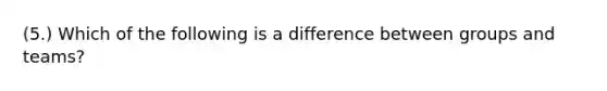 (5.) Which of the following is a difference between groups and teams?