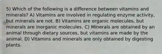 5) Which of the following is a difference between vitamins and minerals? A) Vitamins are involved in regulating enzyme activity, but minerals are not. B) Vitamins are organic molecules, but minerals are inorganic molecules. C) Minerals are obtained by an animal through dietary sources, but vitamins are made by the animal. D) Vitamins and minerals are only obtained by digesting plants.