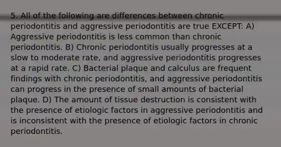 5. All of the following are differences between chronic periodontitis and aggressive periodontitis are true EXCEPT: A) Aggressive periodontitis is less common than chronic periodontitis. B) Chronic periodontitis usually progresses at a slow to moderate rate, and aggressive periodontitis progresses at a rapid rate. C) Bacterial plaque and calculus are frequent findings with chronic periodontitis, and aggressive periodontitis can progress in the presence of small amounts of bacterial plaque. D) The amount of tissue destruction is consistent with the presence of etiologic factors in aggressive periodontitis and is inconsistent with the presence of etiologic factors in chronic periodontitis.