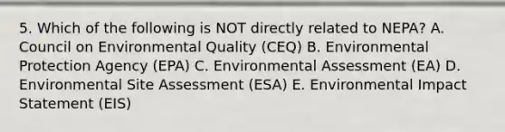 5. Which of the following is NOT directly related to NEPA? A. Council on Environmental Quality (CEQ) B. Environmental Protection Agency (EPA) C. Environmental Assessment (EA) D. Environmental Site Assessment (ESA) E. Environmental Impact Statement (EIS)