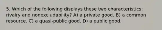 5. Which of the following displays these two characteristics: rivalry and nonexcludability? A) a private good. B) a common resource. C) a quasi-public good. D) a public good.