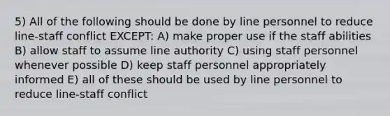 5) All of the following should be done by line personnel to reduce line-staff conflict EXCEPT: A) make proper use if the staff abilities B) allow staff to assume line authority C) using staff personnel whenever possible D) keep staff personnel appropriately informed E) all of these should be used by line personnel to reduce line-staff conflict