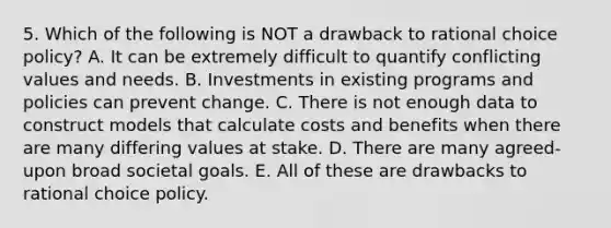 5. Which of the following is NOT a drawback to rational choice policy? A. It can be extremely difficult to quantify conflicting values and needs. B. Investments in existing programs and policies can prevent change. C. There is not enough data to construct models that calculate costs and benefits when there are many differing values at stake. D. There are many agreed-upon broad societal goals. E. All of these are drawbacks to rational choice policy.