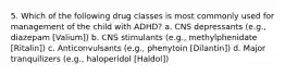 5. Which of the following drug classes is most commonly used for management of the child with ADHD? a. CNS depressants (e.g., diazepam [Valium]) b. CNS stimulants (e.g., methylphenidate [Ritalin]) c. Anticonvulsants (e.g., phenytoin [Dilantin]) d. Major tranquilizers (e.g., haloperidol [Haldol])