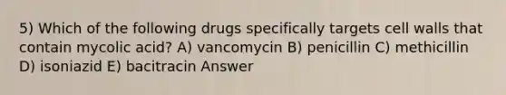 5) Which of the following drugs specifically targets cell walls that contain mycolic acid? A) vancomycin B) penicillin C) methicillin D) isoniazid E) bacitracin Answer