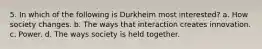 5. In which of the following is Durkheim most interested? a. How society changes. b. The ways that interaction creates innovation. c. Power. d. The ways society is held together.