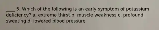 ____ 5. Which of the following is an early symptom of potassium deficiency? a. extreme thirst b. muscle weakness c. profound sweating d. lowered blood pressure