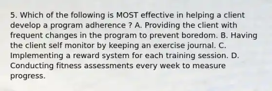 5. Which of the following is MOST effective in helping a client develop a program adherence ? A. Providing the client with frequent changes in the program to prevent boredom. B. Having the client self monitor by keeping an exercise journal. C. Implementing a reward system for each training session. D. Conducting fitness assessments every week to measure progress.