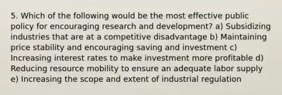 5. Which of the following would be the most effective public policy for encouraging research and development? a) Subsidizing industries that are at a competitive disadvantage b) Maintaining price stability and encouraging saving and investment c) Increasing interest rates to make investment more profitable d) Reducing resource mobility to ensure an adequate labor supply e) Increasing the scope and extent of industrial regulation