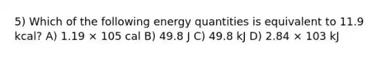 5) Which of the following energy quantities is equivalent to 11.9 kcal? A) 1.19 × 105 cal B) 49.8 J C) 49.8 kJ D) 2.84 × 103 kJ