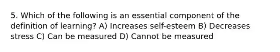 5. Which of the following is an essential component of the definition of learning? A) Increases self-esteem B) Decreases stress C) Can be measured D) Cannot be measured