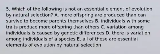 5. Which of the following is not an essential element of evolution by natural selection? A. more offspring are produced than can survive to become parents themselves B. individuals with some traits produce more offspring than others C. variation among individuals is caused by genetic differences D. there is variation among individuals of a species E. all of these are <a href='https://www.questionai.com/knowledge/kqSssz4B6a-essential-elements' class='anchor-knowledge'>essential elements</a> of evolution by natural selection