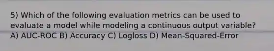 5) Which of the following evaluation metrics can be used to evaluate a model while modeling a continuous output variable? A) AUC-ROC B) Accuracy C) Logloss D) Mean-Squared-Error