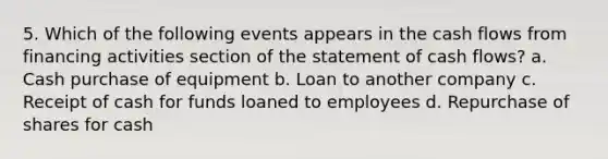 5. Which of the following events appears in the cash flows from financing activities section of the statement of cash flows? a. Cash purchase of equipment b. Loan to another company c. Receipt of cash for funds loaned to employees d. Repurchase of shares for cash