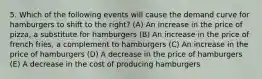 5. Which of the following events will cause the demand curve for hamburgers to shift to the right? (A) An increase in the price of pizza, a substitute for hamburgers (B) An increase in the price of french fries, a complement to hamburgers (C) An increase in the price of hamburgers (D) A decrease in the price of hamburgers (E) A decrease in the cost of producing hamburgers