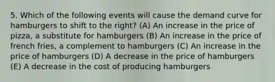 5. Which of the following events will cause the demand curve for hamburgers to shift to the right? (A) An increase in the price of pizza, a substitute for hamburgers (B) An increase in the price of french fries, a complement to hamburgers (C) An increase in the price of hamburgers (D) A decrease in the price of hamburgers (E) A decrease in the cost of producing hamburgers