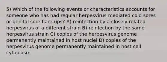 5) Which of the following events or characteristics accounts for someone who has had regular herpesvirus-mediated cold sores or genital sore flare-ups? A) reinfection by a closely related herpesvirus of a different strain B) reinfection by the same herpesvirus strain C) copies of the herpesvirus genome permanently maintained in host nuclei D) copies of the herpesvirus genome permanently maintained in host cell cytoplasm