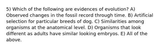 5) Which of the following are evidences of evolution? A) Observed changes in the fossil record through time. B) Artificial selection for particular breeds of dog. C) Similarities among organisms at the anatomical level. D) Organisms that look different as adults have similar looking embryos. E) All of the above.