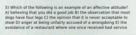 5) Which of the following is an example of an affective attitude? A) believing that you did a good job B) the observation that most dogs have four legs C) the opinion that it is never acceptable to steal D) anger at being unfairly accused of a wrongdoing E) the avoidance of a restaurant where one once received bad service