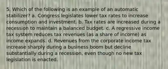 5. Which of the following is an example of an automatic stabilizer? a. Congress legislates lower tax rates to increase consumption and investment. b. Tax rates are increased during a recession to maintain a balanced budget. c. A regressive income tax system reduces tax revenues (as a share of income) as income expands. d. Revenues from the corporate income tax increase sharply during a business boom but decline substantially during a recession, even though no new tax legislation is enacted.