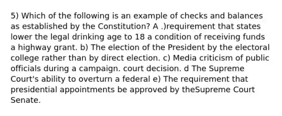 5) Which of the following is an example of checks and balances as established by the Constitution? A .)requirement that states lower the legal drinking age to 18 a condition of receiving funds a highway grant. b) The election of the President by the electoral college rather than by direct election. c) Media criticism of public officials during a campaign. court decision. d The Supreme Court's ability to overturn a federal e) The requirement that presidential appointments be approved by theSupreme Court Senate.