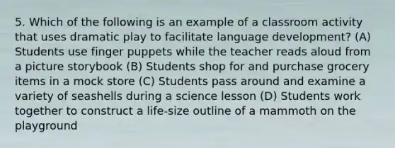 5. Which of the following is an example of a classroom activity that uses dramatic play to facilitate language development? (A) Students use finger puppets while the teacher reads aloud from a picture storybook (B) Students shop for and purchase grocery items in a mock store (C) Students pass around and examine a variety of seashells during a science lesson (D) Students work together to construct a life-size outline of a mammoth on the playground