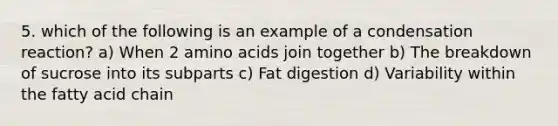 5. which of the following is an example of a condensation reaction? a) When 2 amino acids join together b) The breakdown of sucrose into its subparts c) Fat digestion d) Variability within the fatty acid chain