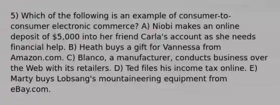 5) Which of the following is an example of consumer-to-consumer electronic commerce? A) Niobi makes an online deposit of 5,000 into her friend Carla's account as she needs financial help. B) Heath buys a gift for Vannessa from Amazon.com. C) Blanco, a manufacturer, conducts business over the Web with its retailers. D) Ted files his income tax online. E) Marty buys Lobsang's mountaineering equipment from eBay.com.