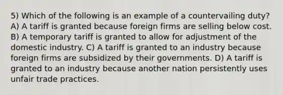 5) Which of the following is an example of a countervailing duty? A) A tariff is granted because foreign firms are selling below cost. B) A temporary tariff is granted to allow for adjustment of the domestic industry. C) A tariff is granted to an industry because foreign firms are subsidized by their governments. D) A tariff is granted to an industry because another nation persistently uses unfair trade practices.