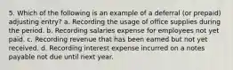 5. Which of the following is an example of a deferral (or prepaid) adjusting entry? a. Recording the usage of office supplies during the period. b. Recording salaries expense for employees not yet paid. c. Recording revenue that has been earned but not yet received. d. Recording interest expense incurred on a notes payable not due until next year.