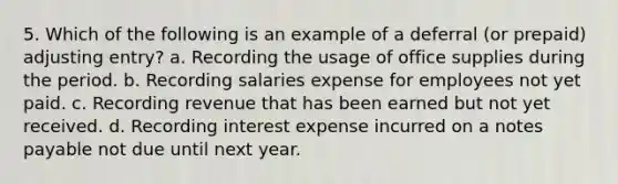 5. Which of the following is an example of a deferral (or prepaid) adjusting entry? a. Recording the usage of office supplies during the period. b. Recording salaries expense for employees not yet paid. c. Recording revenue that has been earned but not yet received. d. Recording interest expense incurred on a notes payable not due until next year.