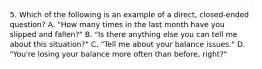 5. Which of the following is an example of a direct, closed-ended question? A. "How many times in the last month have you slipped and fallen?" B. "Is there anything else you can tell me about this situation?" C. "Tell me about your balance issues." D. "You're losing your balance more often than before, right?"