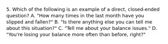 5. Which of the following is an example of a direct, closed-ended question? A. "How many times in the last month have you slipped and fallen?" B. "Is there anything else you can tell me about this situation?" C. "Tell me about your balance issues." D. "You're losing your balance more often than before, right?"