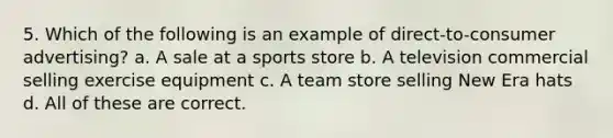 5. Which of the following is an example of direct-to-consumer advertising? a. A sale at a sports store b. A television commercial selling exercise equipment c. A team store selling New Era hats d. All of these are correct.