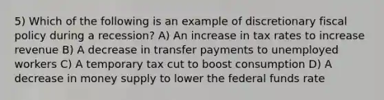 5) Which of the following is an example of discretionary <a href='https://www.questionai.com/knowledge/kPTgdbKdvz-fiscal-policy' class='anchor-knowledge'>fiscal policy</a> during a recession? A) An increase in tax rates to increase revenue B) A decrease in transfer payments to unemployed workers C) A temporary tax cut to boost consumption D) A decrease in money supply to lower the federal funds rate