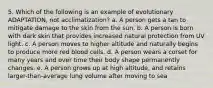 5. Which of the following is an example of evolutionary ADAPTATION, not acclimatization? a. A person gets a tan to mitigate damage to the skin from the sun. b. A person is born with dark skin that provides increased natural protection from UV light. c. A person moves to higher altitude and naturally begins to produce more red blood cells. d. A person wears a corset for many years and over time their body shape permanently changes. e. A person grows up at high altitude, and retains larger-than-average lung volume after moving to sea