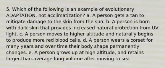 5. Which of the following is an example of evolutionary ADAPTATION, not acclimatization? a. A person gets a tan to mitigate damage to the skin from the sun. b. A person is born with dark skin that provides increased natural protection from UV light. c. A person moves to higher altitude and naturally begins to produce more red blood cells. d. A person wears a corset for many years and over time their body shape permanently changes. e. A person grows up at high altitude, and retains larger-than-average lung volume after moving to sea