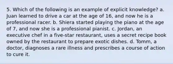 5. Which of the following is an example of explicit knowledge? a. Juan learned to drive a car at the age of 16, and now he is a professional racer. b. Shiera started playing the piano at the age of 7, and now she is a professional pianist. c. Jordan, an executive chef in a five-star restaurant, uses a secret recipe book owned by the restaurant to prepare exotic dishes. d. Tomm, a doctor, diagnoses a rare illness and prescribes a course of action to cure it.