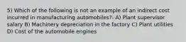 5) Which of the following is not an example of an indirect cost incurred in manufacturing automobiles?- A) Plant supervisor salary B) Machinery depreciation in the factory C) Plant utilities D) Cost of the automobile engines