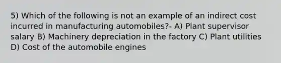 5) Which of the following is not an example of an indirect cost incurred in manufacturing automobiles?- A) Plant supervisor salary B) Machinery depreciation in the factory C) Plant utilities D) Cost of the automobile engines