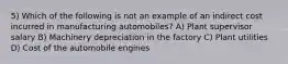 5) Which of the following is not an example of an indirect cost incurred in manufacturing automobiles? A) Plant supervisor salary B) Machinery depreciation in the factory C) Plant utilities D) Cost of the automobile engines