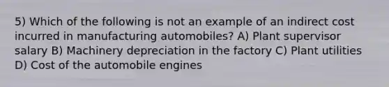 5) Which of the following is not an example of an indirect cost incurred in manufacturing automobiles? A) Plant supervisor salary B) Machinery depreciation in the factory C) Plant utilities D) Cost of the automobile engines