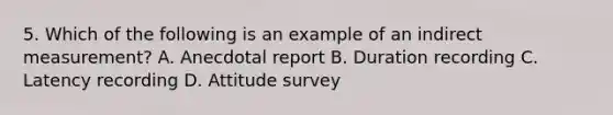 5. Which of the following is an example of an indirect measurement? A. Anecdotal report B. Duration recording C. Latency recording D. Attitude survey