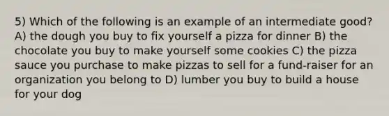 5) Which of the following is an example of an intermediate good? A) the dough you buy to fix yourself a pizza for dinner B) the chocolate you buy to make yourself some cookies C) the pizza sauce you purchase to make pizzas to sell for a fund-raiser for an organization you belong to D) lumber you buy to build a house for your dog